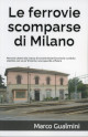 GUALMINI MARCO Le ferrovie scomparse di Milano. Percorsi urbani alla ricerca di vecchie linee ferroviarie e antiche stazioni, con un po di storia e uno sguardo al futuro